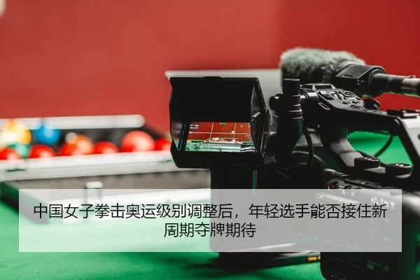 中国女子拳击奥运级别调整后，年轻选手能否接住新周期夺牌期待