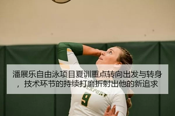 潘展乐自由泳项目夏训重点转向出发与转身，技术环节的持续打磨折射出他的新追求